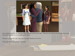 Mary and Eden were the only ones who joined Sebastian and Kitty that night. Unlike the Lewis family, Mary thought that it was far
more tasteful to keep the Grim Reaper's arrival private.

“I'll see you on the other side,” Kitty said as she gave Sebastian one last kiss.

“I'll be right behind you,” Sebastian promised.
 