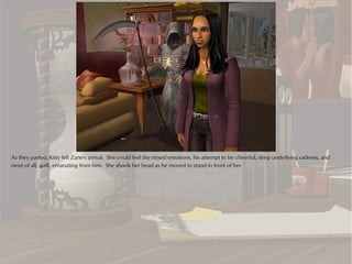 As they parted, Kitty felt Zane's arrival. She could feel the mixed emotions, his attempt to be cheerful, deep underlying sadness, and
most of all, guilt, emanating from him. She shook her head as he moved to stand in front of her.
 