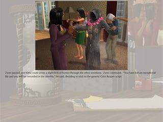 Zane paused, and Kitty could sense a slight bolt of humor through the other emotions. Zane continued. “You have led an exceptional
life and you will be rewarded in the afterlife,” he said, deciding to stick to the generic Grim Reaper script.
 