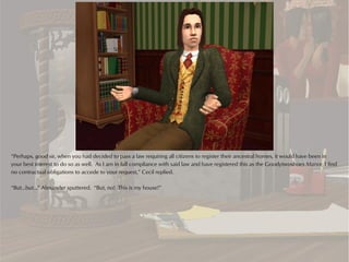 “Perhaps, good sir, when you had decided to pass a law requiring all citizens to register their ancestral homes, it would have been in
your best interest to do so as well. As I am in full compliance with said law and have registered this as the Goodytwoshoes Manor, I find
no contractual obligations to accede to your request,” Cecil replied.

“But...but...” Alexander sputtered. “But, no! This is my house!”
 