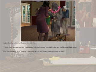 He produced a suitcase and placed it next to her.

“Oh my God! Is that a suitcase? I totally didn't see that coming!” she said, trying very hard to make Zane laugh.

Zane only shook his head, but Kitty could sense that he was smiling a little bit under his hood.
 