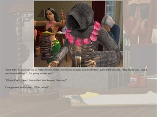 “Aunt Kitty, it's not your job to make me feel better. It's my job to make you feel better,” Zane tried to scold. “But, thank you. Thank
you for everything. I...I'm going to miss you.”

“Oh my God! Zane? You're the Grim Reaper? No way!”

Zane paused and blinked. “Wait, what?”
 