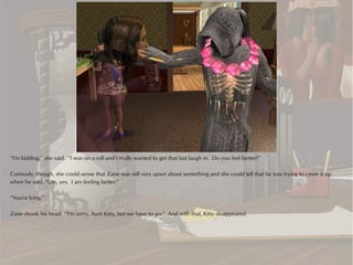 “I'm kidding,” she said. “I was on a roll and I really wanted to get that last laugh in. Do you feel better?”

Curiously, though, she could sense that Zane was still very upset about something and she could tell that he was trying to cover it up
when he said, “Um, yes. I am feeling better.”

“You're lying.”

Zane shook his head. “I'm sorry, Aunt Kitty, but we have to go.” And with that, Kitty disappeared.
 