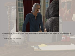 Both Sebastian and Zane ignored the Hula Girls as Sebastian stood up, anger evident on his face. “Look at me,” he glared through his
tears.

“I am looking you,” Zane whispered.
 