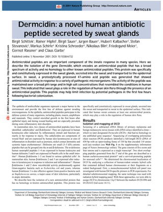 © 2001 Nature Publishing Group http://immunol.nature.com
                                                                                                                                                                                                                      A RTICLES



                                                                  Dermcidin: a novel human antibiotic
                                                                   peptide secreted by sweat glands
                                                           Birgit Schittek1, Rainer Hipfel1, Birgit Sauer1, Jürgen Bauer1, Hubert Kalbacher2, Stefan
                                                           Stevanovic3, Markus Schirle4, Kristina Schroeder5, Nikolaus Blin5, Friedegund Meier1,
© 2001 Nature Publishing Group http://immunol.nature.com




                                                           Gernot Rassner1 and Claus Garbe1
                                                           Published online: 5 November 2001, DOI: 10.1038/ni732

                                                           Antimicrobial peptides are an important component of the innate response in many species. Here we
                                                           describe the isolation of the gene Dermcidin, which encodes an antimicrobial peptide that has a broad
                                                           spectrum of activity and no homology to other known antimicrobial peptides.This protein was specifically
                                                           and constitutively expressed in the sweat glands, secreted into the sweat and transported to the epidermal
                                                           surface. In sweat, a proteolytically processed 47–amino acid peptide was generated that showed
                                                           antimicrobial activity in response to a variety of pathogenic microorganisms.The activity of the peptide was
                                                           maintained over a broad pH range and in high salt concentrations that resembled the conditions in human
                                                           sweat.This indicated that sweat plays a role in the regulation of human skin flora through the presence of an
                                                           antimicrobial peptide. This peptide may help limit infection by potential pathogens in the first few hours
                                                           following bacterial colonization.


                                                           The epithelia of multicellular organisms represent a major barrier to the                specifically and constitutively expressed in sweat glands, secreted into
                                                           environment and provide the first line of defense against invading                       the sweat and transported in sweat to the epidermal surface. This indi-
                                                           microorganisms. In the epithelia, antimicrobial peptides participate in the              cated that human sweat contains at least one antimicrobial protein,
                                                           defense system of many organisms, including plants, insects, amphibians                  which may play a role in the regulation of human skin flora.
                                                           and mammals. They control microbial growth in the first hours after
                                                           epithelial injury and during wound healing and are especially prevalent                  Results
                                                           during some inflammatory skin disorders.                                                 Isolation and mapping of DCD
                                                              In mammalian skin, two classes of antimicrobial peptides have been                    Screening of a subtracted cDNA library of primary melanoma and
                                                           identified: cathelicidins1 and β-defensins2. They are expressed in human                 benign melanocytic nevus tissues with cDNA arrays identified a clone—
                                                           keratincytes after induction by inflammatory stimuli and function pri-                   which we later designated Dermcidin (DCD)—that had no homology to
                                                           marily in the response to injury. The cathelicidins are components of                    any published gene sequence7. Sequencing of overlapping polymerase
                                                           wound fluid1 and are expressed by human skin keratinocytes at sites of                   chain reaction (PCR) products identified a full-length DCD cDNA of
                                                           inflammation in disorders such as psoriasis, nickel contact dermatitis and               458 bp with an open-reading frame of 330 bp that encoded 110 amino
                                                           systemic lupus erythematosus3. Defensins are small (3–5 kD) cationic                     acid (aa) residues (see Web Fig. 1 on the supplementary information
                                                           peptides that can be grouped into the α-and β-defensins. The α-defensins                 page of Nature Immunology online). The gene consists of five exons and
                                                           human neutrophil peptides 1–4 are expressed in human leukocytes and                      four introns and is expressed as a single transcript7. Two short overlap-
                                                           human defensins 5 and 6 are expressed in Paneth cells in the small intes-                ping peptides generated from the 5′ end of the gene are described as a
                                                           tine4,5. Human β-defensins 1–3 are found in various epithelial cells4. In                human cachexia-associated protein8,9 and a survival-promoting peptide
                                                           mammalian skin, human β-defensins 2 and 3 are expressed after induc-                     for neuronal cells10,11. We determined the chromosomal localization of
                                                           tion in keratinocytes in response to infection and inflammation2,6. Human                DCD by analyzing a collection of human-rodent somatic hybrid cells
                                                           β-defensins 1 and 2 show microbicidal activity predominantly against                     that contained defined human chromosomes or their fragments on a
                                                           Gram-negative bacteria such as Escherichia coli and yeasts, whereas                      rodent background. First, a monochromosomal hybrid cell panel was
                                                           human β-defensin 3 is also effective against Gram-positive bacteria such                 investigated with human DCD-specific primers in PCR experiments. For
                                                           as Staphylococcus aureus, a major cause of skin infections, particularly                 detailed subchromosomal mapping, the same technique was used with
                                                           in atopic dermatitis.                                                                    radiation hybrid mapping panel. With these approaches, we were able to
                                                              We describe here the isolation of a new antimicrobial protein that                    assign DCD to chromosome 12q13 between the markers D12S1896 and
                                                           has no homology to known antimicrobial peptides. This protein was                        D12S1632 (lod score 14.11).


                                                             1
                                                              Department of Dermatology, Eberhard-Karls-University Tübingen, Germany. 2Medical and Natural Sciences Research Center, Eberhard-Karls-University Tübingen, Germany.
                                                             3
                                                              Institute for Cell Biology, Department of Immunology, University of Tübingen,Tübingen, Germany. 4Institute for Cell Biology, Department of Molecular Biology, University of
                                                                                      Tübingen,Tübingen, Germany. 5Institute of Anthropology and Human Genetics, Eberhard-Karls-University Tübingen, Germany.
                                                                                                          Correspondence should be addressed to B. S. (birgit.schittek@uni-tuebingen.de).

                                                                                                   http://immunol.nature.com    •   december 2001   •    volume 2 no 12   •    nature immunology                                       1133
 