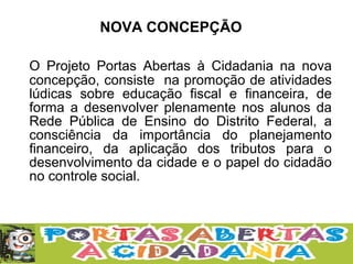 O Projeto Portas Abertas à Cidadania na nova
concepção, consiste na promoção de atividades
lúdicas sobre educação fiscal e financeira, de
forma a desenvolver plenamente nos alunos da
Rede Pública de Ensino do Distrito Federal, a
consciência da importância do planejamento
financeiro, da aplicação dos tributos para o
desenvolvimento da cidade e o papel do cidadão
no controle social.
NOVA CONCEPÇÃO
 