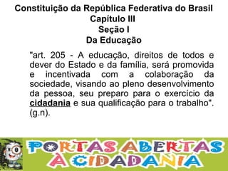 Constituição da República Federativa do Brasil
Capítulo III
Seção I
Da Educação
"art. 205 - A educação, direitos de todos e
dever do Estado e da família, será promovida
e incentivada com a colaboração da
sociedade, visando ao pleno desenvolvimento
da pessoa, seu preparo para o exercício da
cidadania e sua qualificação para o trabalho".
(g.n).
 