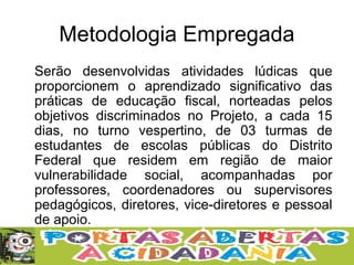 Metodologia Empregada
Serão desenvolvidas atividades lúdicas que
proporcionem o aprendizado significativo das
práticas de educação fiscal, norteadas pelos
objetivos discriminados no Projeto, a cada 15
dias, no turno vespertino, de 03 turmas de
estudantes de escolas públicas do Distrito
Federal que residem em região de maior
vulnerabilidade social, acompanhadas por
professores, coordenadores ou supervisores
pedagógicos, diretores, vice-diretores e pessoal
de apoio.
 