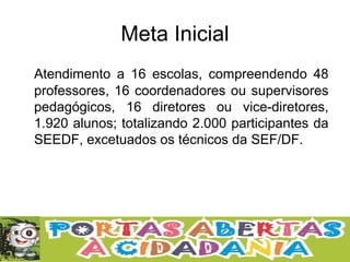 Meta Inicial
Atendimento a 16 escolas, compreendendo 48
professores, 16 coordenadores ou supervisores
pedagógicos, 16 diretores ou vice-diretores,
1.920 alunos; totalizando 2.000 participantes da
SEEDF, excetuados os técnicos da SEF/DF.
 