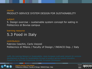 course PRODUCT-SERVICE SYSTEM DESIGN FOR SUSTAINABILITY subject 5. Design exercise – sustainable system concept for eating in Politecnico di Bovisa campus learning resource 5.3 Food in Italy contributors: Fabrizio Ceschin, Carlo Vezzoli  Politecnico di Milano / Faculty of Design / INDACO Dep. / Italy LeNS, the Learning Network on Sustainability: Asian-European multi-polar network for curricula development on Design for Sustainability focused on product service system innovation.  Funded by the Asia-Link Programme, EuroAid, European Commission. 