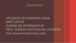 UPLOADED BY SHREYANS DAGA,
MNIT JAIPUR
DURING AN INTERNSHIP BY
PROF. SAMEER MATHUR,IIM LUCKNOW
Visit www.iiminternship.com
Disclaimer
 