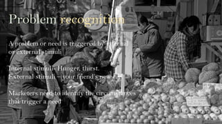 Problem recognition
A problem or need is triggered by internal
or external stimuli
Internal stimuli- Hunger, thirst.
External stimuli – your friend’s new car!
Marketers need to identify the circumstances
that trigger a need
 