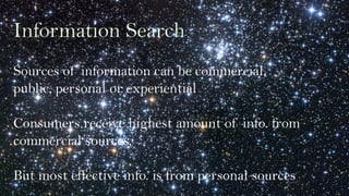 Information Search
Sources of information can be commercial,
public, personal or experiential
Consumers receive highest amount of info. from
commercial sources,
But most effective info. is from personal sources
 