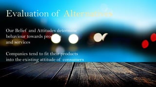 Evaluation of Alternatives
Our Belief and Attitudes determine
behaviour towards products
and services
Companies tend to fit their products
into the existing attitude of consumers
 