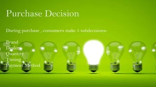 Purchase Decision
During purchase , consumers make 5 subdecisions-
Brand
Dealer
Quantity
Timing
Payment Method
 