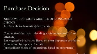 Purchase Decision
NONCOMPENSTAORY MODELS OF CONSUMER
CHOICE
Involves choice heuristics(shortcuts)-
Conjunctive Heuristic (deciding a minimum cutoff of an
attribute)
Lexicographic Heuristic ( Based on most important attribute)
Elimination by aspects Heuristic
(probabilistic choice of an attribute based on importance)
 