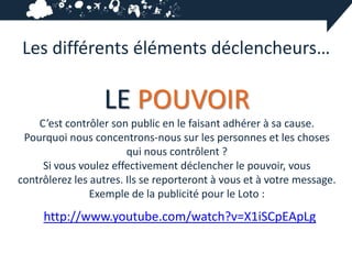 Les différents éléments déclencheurs…

                  LE POUVOIR
    C’est contrôler son public en le faisant adhérer à sa cause.
 Pourquoi nous concentrons-nous sur les personnes et les choses
                        qui nous contrôlent ?
     Si vous voulez effectivement déclencher le pouvoir, vous
contrôlerez les autres. Ils se reporteront à vous et à votre message.
                Exemple de la publicité pour le Loto :
     http://www.youtube.com/watch?v=X1iSCpEApLg
 