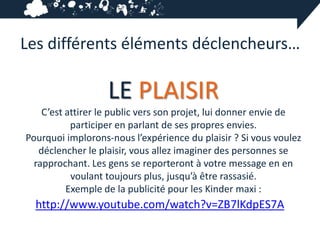 Les différents éléments déclencheurs…

                   LE PLAISIR
    C’est attirer le public vers son projet, lui donner envie de
           participer en parlant de ses propres envies.
Pourquoi implorons-nous l’expérience du plaisir ? Si vous voulez
   déclencher le plaisir, vous allez imaginer des personnes se
  rapprochant. Les gens se reporteront à votre message en en
           voulant toujours plus, jusqu’à être rassasié.
          Exemple de la publicité pour les Kinder maxi :
  http://www.youtube.com/watch?v=ZB7lKdpES7A
 