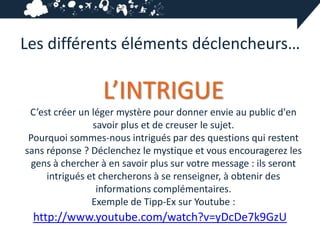 Les différents éléments déclencheurs…

                  L’INTRIGUE
 C’est créer un léger mystère pour donner envie au public d'en
                savoir plus et de creuser le sujet.
 Pourquoi sommes-nous intrigués par des questions qui restent
sans réponse ? Déclenchez le mystique et vous encouragerez les
  gens à chercher à en savoir plus sur votre message : ils seront
     intrigués et chercherons à se renseigner, à obtenir des
                 informations complémentaires.
                Exemple de Tipp-Ex sur Youtube :
 http://www.youtube.com/watch?v=yDcDe7k9GzU
 