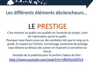Les différents éléments déclencheurs…

                 LE PRESTIGE
 C’est montrer au public ses qualités et l'avancée du projet, créer
                  de l'admiration parmi le public.
Pourquoi nous fixons-nous sur des symboles tels que le rang ou le
 grade, le respect ou l’estime. Un message contenant du prestige
  vous élèvera au-dessus des autres en inspirant la convoitise ou
                               l’envie.
     Exemple de la publicité pour le parfum J’adore de Dior :
  http://www.youtube.com/watch?v=VBVDyUGZYL4
 