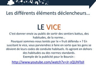 Les différents éléments déclencheurs…

                        LE VICE
  C’est donner envie au public de sortir des sentiers battus, des
                      habitudes, de la norme…
   Pourquoi sommes-nous tentés par le « fruit défendu » ? En
suscitant le vice, vous parviendrez à faire en sorte que les gens se
dévient de leurs codes de conduite habituels. Ils agiront en dehors
              des habitudes ou des normes standards.
              Exemple de la publicité pour le Boursin :
    http://www.youtube.com/watch?v=Jr-sQUhFbJI
 