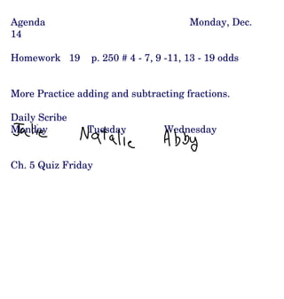 Agenda Monday, Dec. 14 Homework  19  p. 250 # 4 - 7, 9 -11, 13 - 19 odds More Practice adding and subtracting fractions. Daily Scribe Monday Tuesday Wednesday Ch. 5 Quiz Friday 