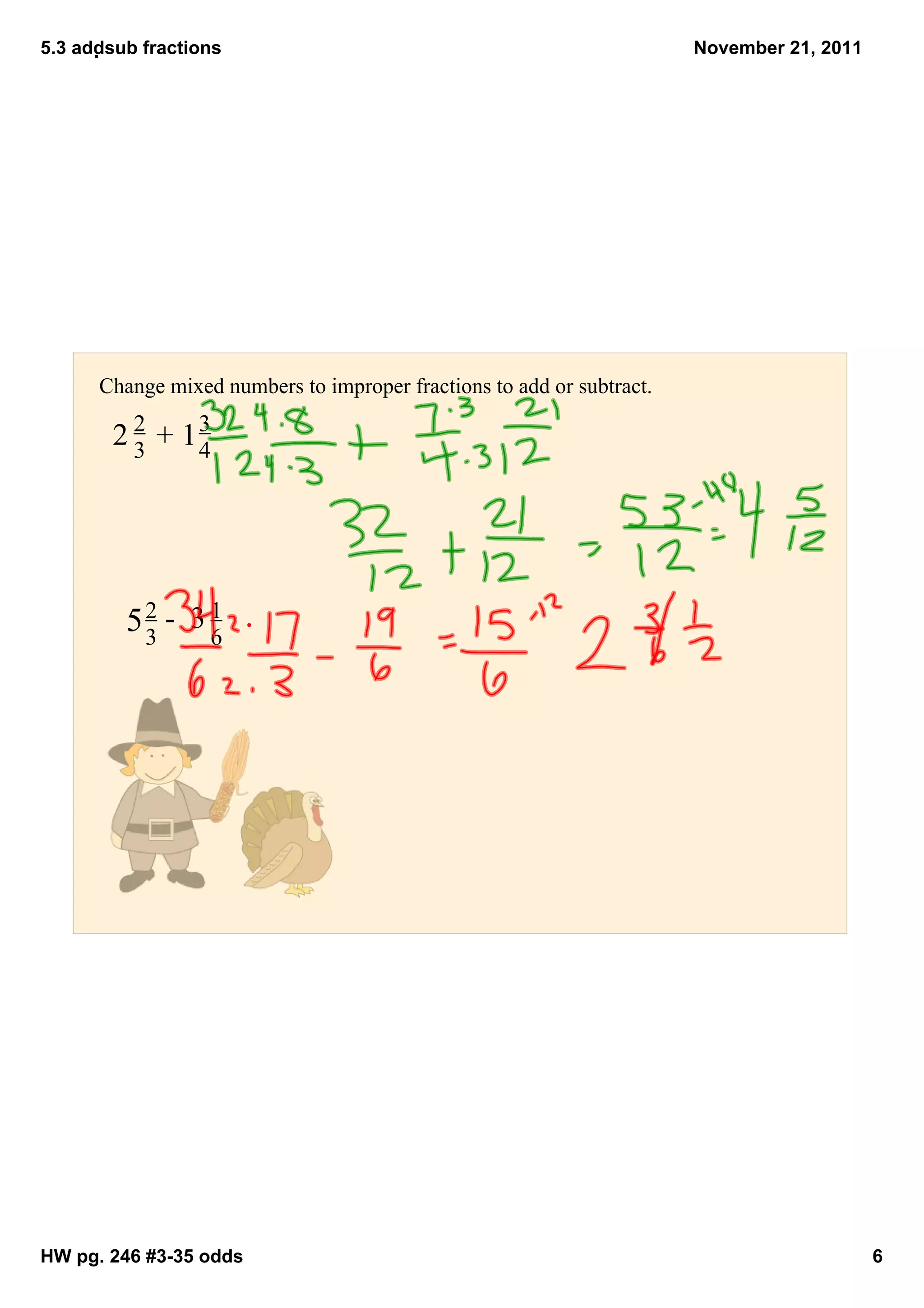5.3 addsub fractions                                                  November 21, 2011




      Change mixed numbers to improper fractions to add or subtract.

        2 2  + 1 3
                  
          3     4




         5 2  ­  3 1
                     
           3     6




HW pg. 246 #3­35 odds                                                                      6
 