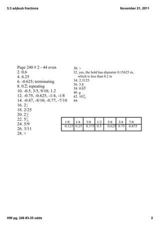 5.3 addsub fractions                                                   November 21, 2011




      Page 240 # 2 ­ 44 even             30. >
      2. 0.6                             32. yes, the bold has diameter 0.15625 in, 
      4. 6.25                                 which is less than 0.2 in
      6. ­0.625; terminating             34. 2.3125
                                         36. 3.8
      8. 0.2; repeating                  38. 0.63
      10. ­0.5, 3/5, 9/10, 1.2           40. g
      12. ­0.75, ­0.625, ­1/4, ­1/8              35
                                         42. 10 333
      14. ­0.87, ­8/10, ­0.77, ­7/10     44. 
      16. 2 4
            1


      18. 2/25
      20. 2 12
            25
      22. 5 9
            25
                                    1/8    1/4      3/8     1/2     5/8   3/4  7/8
      24. 5/9                       0.125 0.25 0.375 0.5            0.625 0.75 0.875
      26. 3/11
      28. <




HW pg. 246 #3­35 odds                                                                       2
 
