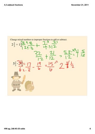 5.3 addsub fractions                                                  November 21, 2011




      Change mixed numbers to improper fractions to add or subtract.

        2 2  + 1 3
                  
          3     4




         5 2  ­  3 1
                     
           3     6




HW pg. 246 #3­35 odds                                                                      6
 
