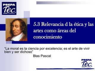 5.3 Relevancia d la ética y las
artes como áreas del
conocimiento
“La moral es la ciencia por excelencia; es el arte de vivir
bien y ser dichoso”
Blas Pascal
 