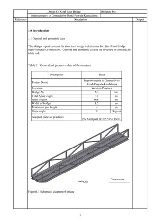 1.5 m
Description Data
Location
1.0 Introduction
1.1 General and geometric data
Table 01: General and geometric data of the structure
Western Province
Project Name
Improvementy to Connectivity
Road-Pasyala-Kandalama
Reference Description Output
Design Of Steel Foot Bridge Designed by:
Improvementy to Connectivity Road-Pasyala-Kandalama
Figure1.1 Schematic diagram of bridge
Adopted codes of practices
BS 5400 part IV, BS 5950 Part I
Width of bridge
1
This design report contains the structural design calculations for, Steel Foot Bridge
super structure, Foundation. General and geometric data of the structure is tabulated in
table no1.
Bridge No 5/3 km
Total Span length 16 m
Span lengths 16x1 m
Maximum pier height - m
Skew angle 0 Degrees
 