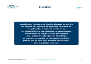Disclaimer




                   As declarações contidas neste relatório relativas à perspectiva
                       dos negócios da Companhia, às projeções e resultado e ao
                                  seu potencial de crescimento constituem-se
                       em meras previsões e foram baseadas nas expectativas da
                            administração em relação ao futuro da Companhia.
                                  Estas expectativas são altamente dependentes
                          de mudanças no mercado, no desempenho econômico
                          geral do País, do setor e dos mercados internacionais,
                                         estando sujeitas a mudanças.




Apresentação de Resultados 3T09            © Todos os direitos reservados para CTEEP   18
 