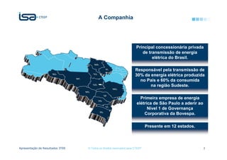A Companhia




                                                                       Principal concessionária privada
                                                                          de transmissão de energia
                                                                               elétrica do Brasil.

                                                                      Responsável pela transmissão de
                                                                      30% da energia elétrica produzida
                                                                        no País e 60% da consumida
                                                                             na região Sudeste.

                                                                         Primeira empresa de energia
                                                                       elétrica de São Paulo a aderir ao
                                                                             Nível 1 de Governança
                                                                           Corporativa da Bovespa.

                                                                              Presente em 12 estados.




Apresentação de Resultados 3T09   © Todos os direitos reservados para CTEEP                                3
 