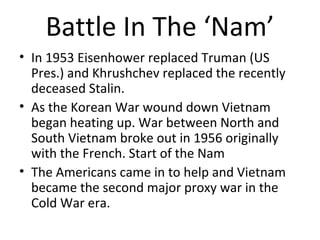Battle In The ‘Nam’
• In 1953 President Eisenhower replaced
President Truman as President of the United
States and Nikita Khrushchev replaced the
recently deceased Stalin.
• As the Korean War wound down the conflict
in Vietnam began heating up. War between
North and South Vietnam broke out in 1956
originally with the French. Start of the Nam
• The Americans came in to help and Vietnam
became the second major proxy war in the
Cold War era.

 