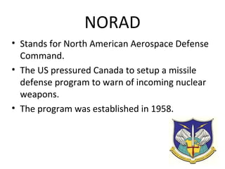 NORAD
• NORAD stands for North American Aerospace
Defense Command.
• The US pressured Canada to setup a missile
defense program to warn of incoming nuclear
weapons.
• The program was established in 1958.

 