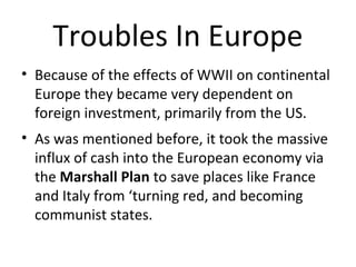 Troubles In Europe
• Because of the effects of WWII on continental
Europe they became very dependent on
foreign investment, primarily from the US.
• As was mentioned before, it took the massive
influx of cash into the European economy via
the Marshall Plan to save places like France
and Italy from “turning red”, and becoming
communist states.

 