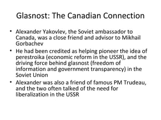 End Of The Cold War
• By the end of the Cold War the Soviets were starving
their own people to keep up their military and
armaments.
• Mikhail Gorbachev, who had taken control of the
USSR, decided to make peace with the US (George
Bush Sr.) and the Cold War officially ended in 1989.
• Following the peace, the Soviet empire would
collapse politically, economically and socially.
• November 1989 the Berlin Wall (Built 1961) which
had split Germany in two was torn down by the
citizens of East and West Germany.
• Communism in the Soviet Union had failed

 