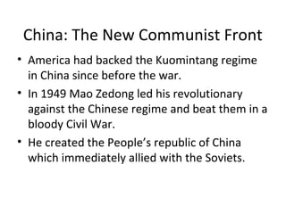 China: The New Communist Front
• America had backed the Kuomintang regime
in China since before the war.
• In 1949 Mao Zedong led his revolutionary
against the Chinese regime and beat them in a
bloody Civil War.
• He created the People’s Republic of China
which immediately allied with the Soviets.

 