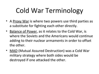 Cold War Terminology
• A Proxy War is where two powers use third parties
as a substitute for fighting each other directly.
• Balance of Power, as it relates to the Cold War, is
where the Soviets and the Americans would continue
adding to their nuclear armaments in order to offset
the other.
• MAD (Mutual Assured Destruction) was a Cold War
military strategy where both sides would be
destroyed if one attacked the other due to each side
possessing nuclear weapons.

 