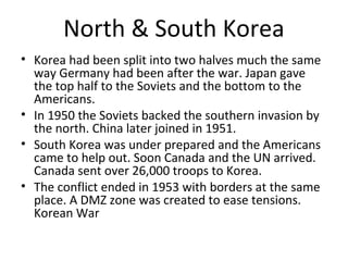 North & South Korea
•
•
•
•
•
•
•

The Korean War was largely the result of post WWII border
disagreements.
At the end of WWII Korea had been split into two halves much the same
way Germany had been.
The Japanese had occupied Korea during the war. At wars end the top half
of Korea was held by the Soviets and the bottom by the Americans.
In 1950 the Soviets backed the invasion of South Korea by North Korea.
The UN largely driven by American interests embarked upon a military
mission in Korea making it a “proxy war” of the Cold War. Under the
umbrella of the UN Canada sent over 26,000 troops to Korea.
As the Americans approached the Chinese boarder China joined the
conflict in 1951.
The conflict ended in 1953 with borders at the same place. A
Demilitarized Zone was created to ease tensions. Korean War

 