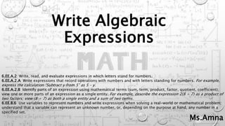 Write Algebraic
Expressions
6.EE.A.2 Write, read, and evaluate expressions in which letters stand for numbers.
6.EE.A.2.A Write expressions that record operations with numbers and with letters standing for numbers. For example,
express the calculation “Subtract y from 5” as 5 – y.
6.EE.A.2.B Identify parts of an expression using mathematical terms (sum, term, product, factor, quotient, coefficient);
view one or more parts of an expression as a single entity. For example, describe the expression 2(8 + 7) as a product of
two factors; view (8 + 7) as both a single entity and a sum of two terms.
6.EE.B.6 Use variables to represent numbers and write expressions when solving a real-world or mathematical problem;
understand that a variable can represent an unknown number, or, depending on the purpose at hand, any number in a
specified set.
Ms.Amna
 
