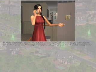 “Yes, Mother, we're all settled in,” Eden said to Mary. She had only just finished unpacking and, with uncanny timing, her mother had called to
check in on her. “I have everything that I need: I got my books, I got my supplies, and I have class in about an hour so I can meet my professors.”
 