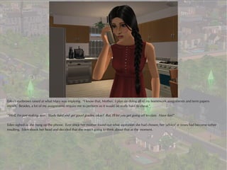 Eden's eyebrows raised at what Mary was implying. “I know that, Mother. I plan on doing all of my homework assignments and term papers
myself. Besides, a lot of my assignments require me to perform so it would be really hard to cheat.”

“Well, I'm just making sure. Study hard and get good grades, okay? But, I'll let you get going off to class. Have fun!”

Eden sighed as she hung up the phone. Ever since her mother found out what aspiration she had chosen, her 'advice' at times had become rather
insulting. Eden shook her head and decided that she wasn't going to think about that at the moment.
 