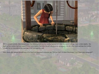 Poking around outside, Eden looked down the Wishing Well that her mother had earned when she was in college. Eden smiled slightly. She
doubted her mother had ever used it in the same fashion that Eden herself was planning on using it. On the other hand, perhaps her mother
wouldn't be so miserable in her marriage if she had used the well.

Eden shook that disloyal thought out of her head and she heard someone say, “Oh my God! It's Eden Devereaux! Can I have your autograph?”
 