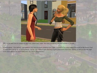 “Oh, so you did come to campus to take early classes then, right? We were wondering why you had left so abruptly.”

Karen laughed. “Oh, hell no! I got settled in and then I've been clubbing every night. I wanted to see what college life would be like before I had
to settle down and go to my boring classes. By the way, it doesn't take that long to get to downtown from here, and let me tell you that the night
scene down there is so much better than any club in Pleasantview.”
 