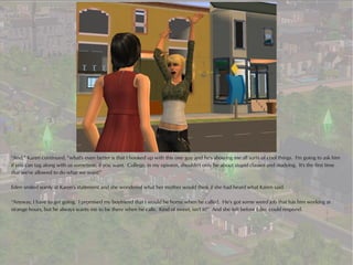 “And,” Karen continued, “what's even better is that I hooked up with this one guy and he's showing me all sorts of cool things. I'm going to ask him
if you can tag along with us sometime, if you want. College, in my opinion, shouldn't only be about stupid classes and studying. It's the first time
that we're allowed to do what we want!”

Eden smiled wanly at Karen's statement and she wondered what her mother would think if she had heard what Karen said.

“Anyway, I have to get going. I promised my boyfriend that I would be home when he called. He's got some weird job that has him working at
strange hours, but he always wants me to be there when he calls. Kind of sweet, isn't it?” And she left before Eden could respond.
 