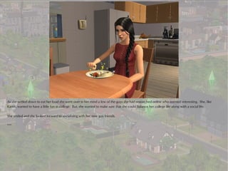 As she settled down to eat her food she went over in her mind a few of the guys she had researched online who seemed interesting. She, like
Karen, wanted to have a little fun in college. But, she wanted to make sure that she could balance her college life along with a social life.

She smiled and she looked forward to socializing with her new guy friends.

***
 