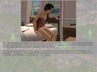 When Eden woke up the next morning, the other side of the bed was empty. She vaguely remembered Gage saying goodbye to her when she was
half asleep. She was relieved that he was gone. He was nice enough, she supposed, but his cologne was a bit much. Still, she looked forward to
possibly seeing him again; they both agreed to remain friends and to keep in touch.

Just as she was thinking about how going out the night before to reward herself for her good grades and being on top of her term papers and
homework, the telephone rang. With a sinking feeling, she realized that it was probably her mother and her mother probably wouldn't view Eden's
“escapades” from the night before as a suitable reward for a job well done.
 