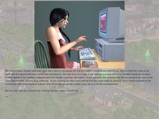 Deciding to skip a shower until after class, Eden went to the gossip site that her mother was probably referring to. She wrinkled her nose at her
outfit and she agreed with what Sandy had said about it. But, she wore it to make Gage feel more at ease and so he wouldn't stand out as much.
Smiling slightly at her mother's indignant post and Sandy's response, she sighed. It was apparent that whatever she did was going to be spun in the
worst light possible, like the drug comment. It was irritating, but there was nothing that she could really do about it. If her mother insisted on her
continuing in the show business industry then things like the gossip website were going to be the consequences.

She was fine with that, but she had a feeling that her mother wouldn't be.

***
 