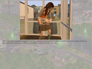 She had even taken up gardening to pass the time. She was hoping to get the gold gardening badge that the Garden Club awarded and she was
toying with the idea of becoming a Plantsim as a possibility to continue the Lewis family line.
 